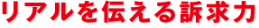 リアルを伝える訴求力