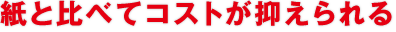 紙と比べてコストが抑えられる