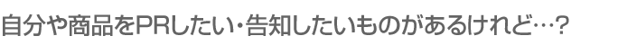 自分や商品をPRしたい・告知したいものがあるけれど…?